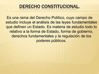 DERECHO CONSTITUCIONAL.

Es una rama del Derecho Político, cuyo campo de
estudio incluye el análisis de las leyes fundamentales
que definen un Estado. Es materia de estudio todo lo
  relativo a la forma de Estado, forma de gobierno,
   derechos fundamentales y la regulación de los
                   poderes públicos.
 