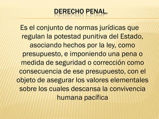 DERECHO PENAL.

 Es el conjunto de normas jurídicas que
  regulan la potestad punitiva del Estado,
     asociando hechos por la ley, como
  presupuesto, e imponiendo una pena o
  medida de seguridad o corrección como
 consecuencia de ese presupuesto, con el
objeto de asegurar los valores elementales
 sobre los cuales descansa la convivencia
              humana pacífica
 
