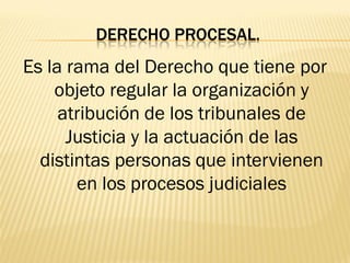 DERECHO PROCESAL.
Es la rama del Derecho que tiene por
    objeto regular la organización y
     atribución de los tribunales de
      Justicia y la actuación de las
  distintas personas que intervienen
       en los procesos judiciales
 