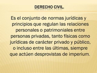 DERECHO CIVIL.

 Es el conjunto de normas jurídicas y
 principios que regulan las relaciones
   personales o patrimoniales entre
 personas privadas, tanto físicas como
jurídicas de carácter privado y público,
  o incluso entre las últimas, siempre
que actúen desprovistas de imperium.
 