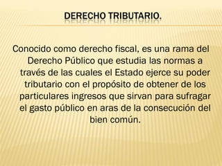 DERECHO TRIBUTARIO.


Conocido como derecho fiscal, es una rama del
   Derecho Público que estudia las normas a
 través de las cuales el Estado ejerce su poder
  tributario con el propósito de obtener de los
 particulares ingresos que sirvan para sufragar
 el gasto público en aras de la consecución del
                   bien común.
 