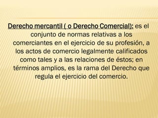 Derecho mercantil ( o Derecho Comercial): es el
       conjunto de normas relativas a los
 comerciantes en el ejercicio de su profesión, a
  los actos de comercio legalmente calificados
    como tales y a las relaciones de éstos; en
 términos amplios, es la rama del Derecho que
         regula el ejercicio del comercio.
 