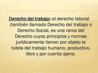 Derecho del trabajo: el derecho laboral
(también llamado Derecho del trabajo o
    Derecho Social, es una rama del
   Derecho cuyos principios y normas
   jurídicamente tienen por objeto la
 tutela del trabajo humano, productivo,
         libre y por cuenta ajena.
 