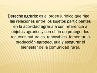 Derecho agrario: es el orden jurídico que rige
 las relaciones entre los sujetos participantes
   en la actividad agraria a con referencia a
  objetos agrarios y con el fin de proteger los
  recursos naturales, renovables, fomentar la
     producción agropecuaria y asegurar el
        bienestar de la comunidad rural.
 