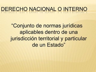 DERECHO NACIONAL O INTERNO


   “Conjunto de normas jurídicas
       aplicables dentro de una
  jurisdicción territorial y particular
            de un Estado”
 