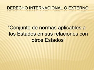 DERECHO INTERNACIONAL O EXTERNO



“Conjunto de normas aplicables a
 los Estados en sus relaciones con
          otros Estados”
 