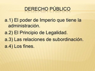 DERECHO PÚBLICO

a.1) El poder de Imperio que tiene la
  administración.
a.2) El Principio de Legalidad.
a.3) Las relaciones de subordinación.
a.4) Los fines.
 