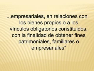 ...empresariales, en relaciones con
      los bienes propios o a los
  vínculos obligatorios constituidos,
   con la finalidad de obtener fines
      patrimoniales, familiares o
             empresariales"
 