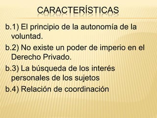 CARACTERÍSTICAS
b.1) El principio de la autonomía de la
  voluntad.
b.2) No existe un poder de imperio en el
  Derecho Privado.
b.3) La búsqueda de los interés
  personales de los sujetos
b.4) Relación de coordinación
 