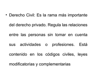Derecho Civil: Es la rama más importante del derecho privado. Regula las relaciones entre las personas sin tomar en cuenta sus actividades o profesiones. Está contenido en los códigos civiles, leyes modificatorias y complementarias 