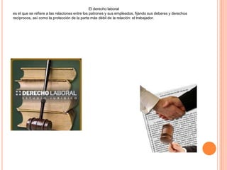 El derecho laboral
es el que se refiere a las relaciones entre los patrones y sus empleados, fijando sus deberes y derechos
recíprocos, así como la protección de la parte más débil de la relación: el trabajador.
 