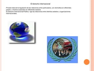 El derecho internacional
Privado trata de la regulación de las relaciones entre particulares, con domicilios en diferentes
países, o hechos acaecidos en diferentes estados.
El Derecho Internacional Público, rige las relaciones entre distintos estados u organizaciones
internacionales.
 
