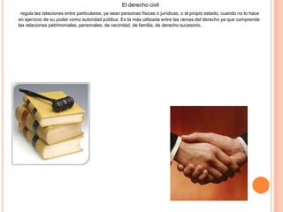 El derecho civil
regula las relaciones entre particulares, ya sean personas físicas o jurídicas, o el propio estado, cuando no lo hace
en ejercicio de su poder como autoridad pública. Es la más utilizada entre las ramas del derecho ya que comprende
las relaciones patrimoniales, personales, de vecindad, de familia, de derecho sucesorio,
 