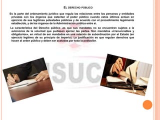 EL DERECHO PÚBLICO
Es la parte del ordenamiento jurídico que regula las relaciones entre las personas y entidades
privadas con los órganos que ostentan el poder público cuando estos últimos actúan en
ejercicio de sus legítimas potestades públicas y de acuerdo con el procedimiento legalmente
establecido, y de los órganos de la Administración pública entre sí.
La característica del Derecho público ,es que sus mandatos no se encuentran sujetos a la
autonomía de la voluntad que pudiesen ejercer las partes. Son mandatos «irrenunciables y
obligatorios», en virtud de ser mandados en una relación de subordinación por el Estado (en
ejercicio legítimo de su principio de imperio). La justificación es que regulan derechos que
hacen al orden público y deben ser acatados por toda la población.
 