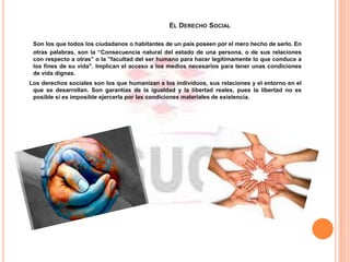 EL DERECHO SOCIAL
Son los que todos los ciudadanos o habitantes de un país poseen por el mero hecho de serlo. En
otras palabras, son la “Consecuencia natural del estado de una persona, o de sus relaciones
con respecto a otras” o la "facultad del ser humano para hacer legítimamente lo que conduce a
los fines de su vida". Implican el acceso a los medios necesarios para tener unas condiciones
de vida dignas.
Los derechos sociales son los que humanizan a los individuos, sus relaciones y el entorno en el
que se desarrollan. Son garantías de la igualdad y la libertad reales, pues la libertad no es
posible si es imposible ejercerla por las condiciones materiales de existencia.
 