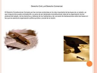 Derecho Civil y el Derecho Comercial.
El Derecho Constitucional, formado por las normas contenidas en la más importante de las leyes de un estado, ya
que ninguna otra puede contradecirla, so pena de ser declarada inconstitucional, trata de la organización de los
poderes del estado, de los derechos y deberes de los habitantes y de una serie de declaraciones sobre las bases en
las que se asienta la organización político-jurídica y social de la nación.
 