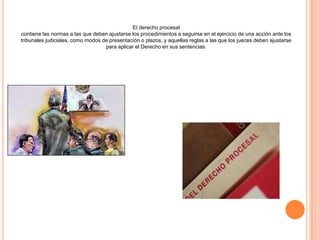El derecho procesal
contiene las normas a las que deben ajustarse los procedimientos a seguirse en el ejercicio de una acción ante los
tribunales judiciales, como modos de presentación o plazos, y aquellas reglas a las que los jueces deben ajustarse
para aplicar el Derecho en sus sentencias.
 