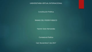 UNIVERSITARIA VIRTUAL INTERNACIONAL
Constitución Política
RAMAS DEL PODER PUBLICO
Yasmin Soto Hernandez
Contaduría Publica
Cali, Noviembre 5 de 2017
 