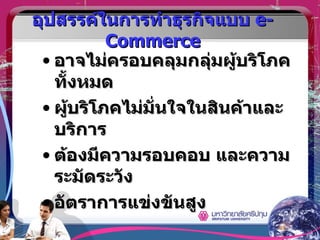 อุปสรรค์ในการทำธุรกิจแบบ  e-Commerce อาจไม่ครอบคลุมกลุ่มผู้บริโภคทั้งหมด ผู้บริโภคไม่มั่นใจในสินค้าและบริการ ต้องมีความรอบคอบ และความระมัดระวัง อัตราการแข่งขันสูง 