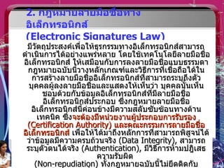 2.  กฎหมายลายมือชื่อทางอิเล็กทรอนิกส์  (Electronic Signatures Law) มีวัตถุประสงค์เพื่อให้ธุรกรรมทางอิเล็กทรอนิกส์สามารถดำเนินการได้อย่างแพร่หลาย โดยใช้เทคโนโลยีลายมือชื่ออิเล็กทรอนิกส์ ให้เสมือนกับการลงลายมือชื่อแบบธรรมดา กฎหมายฉบับนี้วางหลักเกณฑ์และวิธีการที่เชื่อถือได้ในการสร้างลายมือชื่ออิเล็กทรอนิกส์ที่สามารถระบุถึงตัวบุคคลผู้ลงลายมือชื่อและแสดงให้เห็นว่า บุคคลนั้นเห็นชอบด้วยกับข้อมูลอิเล็กทรอนิกส์ที่มีลายมือชื่ออิเล็กทรอนิกส์ประกอบ ซึ่งกฎหมายลายมือชื่ออิเล็กทรอนิกส์นี้ค่อนข้างมีความสลับซับซ้อนทางด้านเทคนิค ซึ่ง จะต้องมีหน่วยงานผู้ประกอบการรับรอง  (Certification Authority)  และคณะกรรมการลายมือชื่ออิเล็กทรอนิกส์  เพื่อให้ได้มาถึงหลักการที่สามารถพิสูจน์ได้ว่าข้อมูลมีความครบถ้วนจริง  (Data Integrity),  สามารถระบุตัวตนได้จริง  (Authentication),  มีวิธีการห้ามปฎิเสธความรับผิด  (Non-repudiation)  ทั้งกฎหมายฉบับนี้ไม่ยึดติดกับเทคโนโลยีแบบหนึ่งแบบใด  (Technology neutrality) 