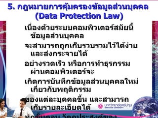 5.  กฎหมายการคุ้มครองข้อมูลส่วนบุคคล  (Data Protection Law) เนื่องด้วยระบบคอมพิวเตอร์สมัยนี้ ข้อมูลส่วนบุคคล จะสามารถถูกเก็บรวบรวมไว้ได้ง่าย และส่งกระจายได้ อย่างรวดเร็ว หรือการทำธุรกรรมผ่านคอมพิวเตอร์จะ เกิดการบันทึกข้อมูลส่วนบุคคลใหม่เกี่ยวกับพฤติกรรม ของแต่ละบุคคลขึ้น และสามารถเก็บรายละเอียดได้ ทุกขั้นตอน วัตถุประสงค์ของกฎหมายฉบับนี้ เพื่อการคุ้มครองความเป็นส่วนตัว  (Privacy)  จากการคุกคามของบุคคลอื่นที่ฉวยโอกาสนำเอาข้อมูล ส่วนตัวของบุคคลไปใช้ในทางที่มิพึงปรารถนา 