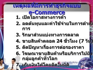 เหตุผลที่มีการทำธุรกิจแบบ  e-Commerce เปิดโอกาสทางการค้า ลดต้นทุนและค่าใช้จ่ายในการดำเนินการ รักษาส่วนแบ่งทางการตลาด ขายสินค้าตลอด  24  ชั่วโมง  (7  วัน ) ตัดปัญหาเรื่องการต่อรองราคา โฆษณาขายสินค้าหรือบริการไปยังกลุ่มลูกค้าทั่วโลก เก็บเงินได้โดยอัตโนมัติ ประหยัดกระดาษ 