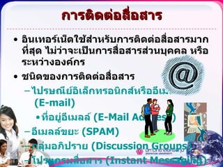 การติดต่อสื่อสาร อินเทอร์เน็ตใช้สำหรับการติดต่อสื่อสารมากที่สุด ไม่ว่าจะเป็นการสื่อสารส่วนบุคคล หรือระหว่างองค์กร ชนิดของการติดต่อสื่อสาร ไปรษณีย์อิเล็กทรอนิกส์หรืออี เมลล์  (E-mail) ที่อยู่อี เมลล์  ( E-Mail Address) อี เมลล์ ขยะ  (SPAM) กลุ่มอภิปราย ( Discussion Groups ) โปรแกรมสื่อสาร ( Instant Messaging ) 