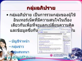 กลุ่มอภิปราย กลุ่มอภิปราย เป็น การรวมกลุ่มของผู้ใช้อินเทอร์เน็ตที่มีความสนใจในเรื่องเดียวกัน เพื่อที่จะแลกเปลี่ยนความคิดและข้อมูลซึ่งกันและกัน  แบ่งออกเป็นดังนี้ บัญชีจ่าหน้า กลุ่มข่าว กลุ่มสนทนา คำศัพท์ที่ใช้บ่อย 