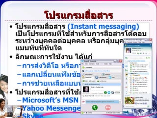 โปรแกรมสื่อสาร โปรแกรมสื่อสาร  ( Instant messaging)   เป็นโปรแกรมที่ใช้สำหรับการสื่อสารโต้ตอบระหว่างบุคคลต่อบุคคล หรือกลุ่มบุคคล แบบทันทีทันใด ลักษณะการใช้งาน ได้แก่ การส่งวิดีโอ   หรือภาพเคลื่อนไหวสดๆ  แลกเปลี่ยนแฟ้มข้อมูล การช่วยเหลือแบบทางไกล โปรแกรมสื่อสารที่ใช้กันมากได้แก่ Microsoft’s MSN Messenger Yahoo Messenger Skype 