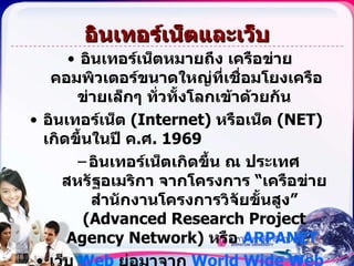 อินเทอร์เน็ตและเว็บ อินเทอร์เน็ตหมายถึง เครือข่ายคอมพิวเตอร์ขนาดใหญ่ที่เชื่อมโยงเครือข่ายเล็กๆ ทั่วทั้งโลกเข้าด้วยกัน  อินเทอร์เน็ต  (Internet)   หรือเน็ต  (NET)  เกิดขึ้นในปี ค . ศ .  1969  อินเทอร์เน็ตเกิดขึ้น ณ ประเทศสหรัฐอเมริกา จากโครงการ “เครือข่ายสำนักงานโครงการวิจัยขั้นสูง”  (Advanced Research Project Agency Network)  หรือ  ARPANET  เว็บ   Web   ย่อมาจาก   World Wide Web  หรือ   WWW   เกิดขึ้นในปี ค . ศ  1992  ที่  Center for European Nuclear Research  หรือ   CERN  ณ ประเทศสวิตเซอร์แลนด์ 