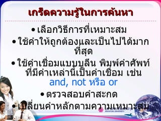 เกร็ดความรู้ในการค้นหา เลือกวิธีการที่เหมาะสม  ใช้คำให้ถูกต้องและเป็นไปได้มากที่สุด ใช้คำเชื่อมแบบบูลีน พิมพ์คำศัพท์ที่มีคำเหล่านี้เป็นคำเชื่อม เช่น  and, not  หรือ  or ตรวจสอบคำสะกด  เปลี่ยนคำหลักตามความเหมาะสม 