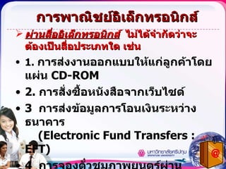 การพาณิชย์อิเล็กทรอนิกส์ ผ่านสื่ออิเล็กทรอนิกส์   ไม่ได้จำกัดว่าจะต้องเป็นสื่อประเภทใด เช่น 1.  การส่งงานออกแบบให้แก่ลูกค้าโดยแผ่น  CD-ROM 2.  การสั่งซื้อหนังสือจากเว็บไซด์ 3  การส่งข้อมูลการโอนเงินระหว่างธนาคาร    ( Electronic Fund Transfers : EFT) 4   การจองตั๋วชมภาพยนตร์ผ่านโทรศัพท์มือถือ 5.  การส่งเอกสารผ่าน  EDI    ( Electronic Data Interchange) ของกรมศุลกากร 