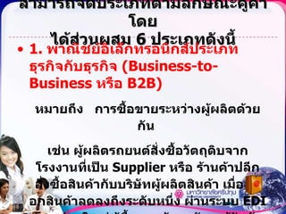สามารถจัดประเภทตามลักษณะคู่ค้าโดย ได้ส่วนผสม  6  ประเภทดังนี้ 1.  พาณิชย์อิเล็กทรอนิกส์ประเภทธุรกิจกับธุรกิจ  (Business-to-Business  หรือ  B2B) หมายถึง  การซื้อขายระหว่างผู้ผลิตด้วยกัน  เช่น ผู้ผลิตรถยนต์สั่งซื้อวัตถุดิบจากโรงงานที่เป็น  Supplier  หรือ ร้านค้าปลีกสั่งซื้อสินค้ากับบริษัทผู้ผลิตสินค้า เมื่อสต็อกสินค้าลดลงถึงระดับหนึ่ง ผ่านระบบ  EDI  โดยส่วนใหญ่ผู้ซื้อและผู้ขายมักจะรู้จักกันล่วงหน้า และอาจทำเอกสารสัญญาที่เป็นกระดาษกันล่วงหน้า ดังนั้นความเสี่ยงที่เกิดจากการซื้อขายจะต่ำ 