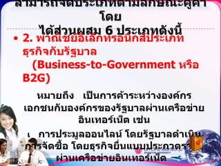 สามารถจัดประเภทตามลักษณะคู่ค้าโดย ได้ส่วนผสม  6  ประเภทดังนี้ 2.  พาณิชย์อิเล็กทรอนิกส์ประเภทธุรกิจกับรัฐบาล   (Business-to-Government  หรือ  B2G) หมายถึง  เป็นการค้าระหว่างองค์กรเอกชนกับองค์กรของรัฐบาลผ่านเครือข่ายอินเทอร์เน็ต เช่น    การประมูลออนไลน์ โดยรัฐบาลดำเนินการจัดซื้อ โดยธุรกิจยื่นแบบประกวดราคาผ่านเครือข่ายอินเทอร์เน็ต     เวบไซต์ของกรมสรรพากรอนุญาตให้ธุรกิจสามารถยื่นแบบภาษีมูลค่าเพิ่ม ( ภพ . 30)  หรือ   เวบไซต์ของกรมพัฒนาธุรกิจการค้าให้ธุรกิจที่ต้องการจดทะเบียนบริษัทสามารถค้นหาและจองชื่อได้ 