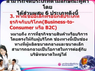 สามารถจัดประเภทตามลักษณะคู่ค้าโดย ได้ส่วนผสม  6  ประเภทดังนี้ 3.  พาณิชย์อิเล็กทรอนิกส์ประเภทธุรกิจกับบริโภค (Business-to-Consumer  หรือ  B2C) หมายถึง การที่ธุรกิจขายสินค้าหรือบริการโดยตรงให้กับผู้บริโภค ช่องทางนี้เป็นช่องทางที่ผู้ผลิตขนาดกลางและขนาดเล็กสามารถฉกฉวยเป็นโอกาสในการต่อสู้กับบริษัทขนาดใหญ่ได้  