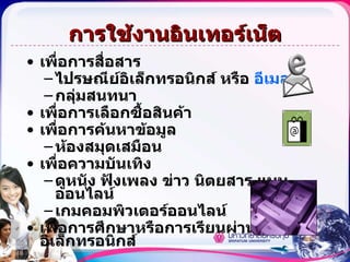 การใช้งานอินเทอร์เน็ต เพื่อการสื่อสาร ไปรษณีย์อิเล็กทรอนิกส์ หรือ  อีเมลล์  กลุ่มสนทนา เพื่อการเลือกซื้อสินค้า  เพื่อการค้นหาข้อมูล ห้องสมุดเสมือน  เพื่อความบันเทิง ดูหนัง ฟังเพลง ข่าว นิตยสาร แบบออนไลน์ เกมคอมพิวเตอร์ออนไลน์ เพื่อการศึกษาหรือการเรียนผ่านสื่ออิเล็กทรอนิกส์   