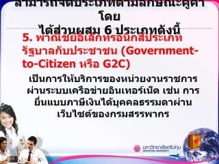 สามารถจัดประเภทตามลักษณะคู่ค้าโดย ได้ส่วนผสม  6  ประเภทดังนี้ 5.  พาณิชย์อิเล็กทรอนิกส์ประเภทรัฐบาลกับประชาชน  (Government-to-Citizen  หรือ  G2C) เป็นการให้บริการของหน่วยงานราชการผ่านระบบเครือข่ายอินเทอร์เน็ต เช่น การยื่นแบบภาษีเงินได้บุคคลธรรมดาผ่านเว็บไซต์ของกรมสรรพากร 
