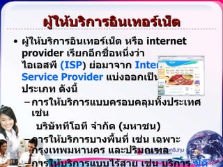 ผู้ให้บริการอินเทอร์เน็ต ผู้ให้บริการอินเทอร์เน็ต หรือ  internet   provider  เรียกอีกชื่อหนึ่งว่า ไอเอสพี  (ISP )   ย่อมาจาก  Internet Service Provider  แบ่งออกเป็นหลายประเภท ดังนี้ การให้บริการแบบครอบคลุมทั้งประเทศ เช่น  บริษัททีโอที จำกัด  ( มหาชน ) การให้บริการบางพื้นที่ เช่น เฉพาะกรุงเทพมหานคร และปริมณฑล การให้บริการแบบไร้สาย เช่น บริการ  ซีดีเอ็มเอ  ( CDMA )   ของบริษัท กสท โทรคมนาคม จำกัด 