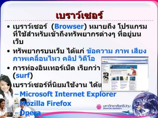 เบราว์เซอร์ เบราว์เซอร์  ( Browser )   หมายถึง โปรแกรมที่ใช้สำหรับเข้าถึงทรัพยากรต่างๆ ที่อยู่บนเว็บ  ทรัพยากรบนเว็บ ได้แก่  ข้อความ ภาพ เสียง ภาพเคลื่อนไหว คลิป วิดีโอ การท่องอินเทอร์เน็ต เรียกว่า การเซิร์ฟ  ( surf )   เบราว์เซอร์ที่นิยมใช้งาน ได้แก่ Microsoft Internet Explorer Mozilla Firefox Opera แหล่งที่อยู่ของทรัพยากรบนเว็บเรียกว่า ยูอาร์แอล  ( URL ) 