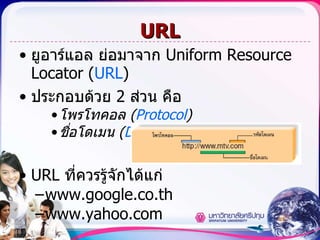 URL ยูอาร์แอล   ย่อมาจาก  Uniform Resource Locator ( URL ) ประกอบด้วย  2  ส่วน คือ โพรโทคอล  ( Protocol ) ชื่อโดเมน  ( Domain name ) URL  ที่ควรรู้จักได้แก่ www.google.co.th  www.yahoo.com 
