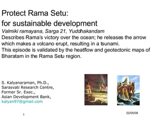 Protect Rama Setu:  for sustainable development   Valmiki ramayana, Sarga 21, Yuddhakandam Describes Rama’s victory over the ocean; he releases the arrow which makes a volcano erupt, resulting in a tsunami. This episode is validated by the heatflow and geotectonic maps of Bharatam in the Rama Setu region. ,[object Object],[object Object],[object Object],[object Object],[object Object]