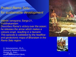 Protect Rama Setu:  for sustainable development   Valmiki ramayana, Sarga 21, Yuddhakandam Describes Rama’s victory over the ocean; he releases the arrow which makes a volcano erupt, resulting in a tsunami. This episode is validated by the heatflow and geotectonic maps of Bharatam in the Rama Setu region. ,[object Object],[object Object],[object Object],[object Object],[object Object]