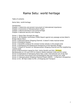 Rama Setu: world heritage
Table of contents

Rama Setu: world heritage

Introduction
Chapter 1 Historicity and ancient monument of international importance
Chapter 2 Economics of Setusamudram Project
Chapter 3 Marine bioreserve and world heritage
Chapter 4 National security and integrity

Annex 1. Rama Setu through the ages
Annex 2. AR Mudaliar Committee (1956) Report against any passage across Adam’s
Bridge (Rama Setu)
Annex 3 Sethusamudram Shipping Channel: it doesn’t make nautical sense
Annex 4 Ecological disaster
Annex 5 Scientific evidence for ancient human activity in the project area
Annex 6 Geological and Geophysical Perspective of the Ramsetu Bridge
Annex 7 Impact of Tsunami on Setusamudram Shipping Channel and the neighboring
coastal areas
Annex 8 Memorandum signed by Smt. Indira Gandhi and Smt. Sirimavo
Bandaranaike on 16 June 1974 on Historic Waters between India and Sri Lanka
Annex 9 Implications of damaging Rama Setu under international Law of the Sea
Annex 10 Ancient monuments and archaeological sites and remains act 1958
Annex 11 Setusamudram Shipping Channel Project (SSCP) -- A Mariner’s Perspective
Annex 12 Dr. SR Rao’s letter to Min. of Shipping and Transport




                                                                               1