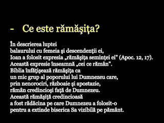 Ce este rămăşiţa? În descrierea luptei balaurului cu femeia şi descendenţii ei, Ioan a folosit expresia „rămăşiţa seminţei ei" (Apoc. 12, 17). Această expresie înseamnă „cei ce rămân". Biblia înfăţişează rămăşiţa ca un mic grup al poporului lui Dumnezeu care, prin nenorociri, războaie şi apostazie, rămân credincioşi faţă de Dumnezeu. Această rămăşiţă credincioasă a fost rădăcina pe care Dumnezeu a folosit-o pentru a extinde biserica Sa vizibilă pe pământ.