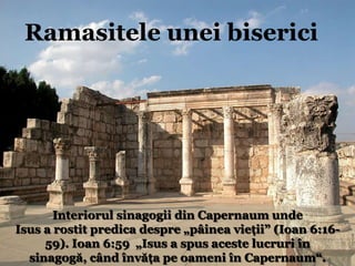 Interiorul sinagogii din CapernaumRamasiteleuneibisericiInteriorul sinagogii din Capernaum undeIsus a rostit predica despre „pâinea vieţii” (Ioan 6:16-59). Ioan 6:59  „Isus a spus aceste lucruri în sinagogă, când învăţa pe oameni în Capernaum“.