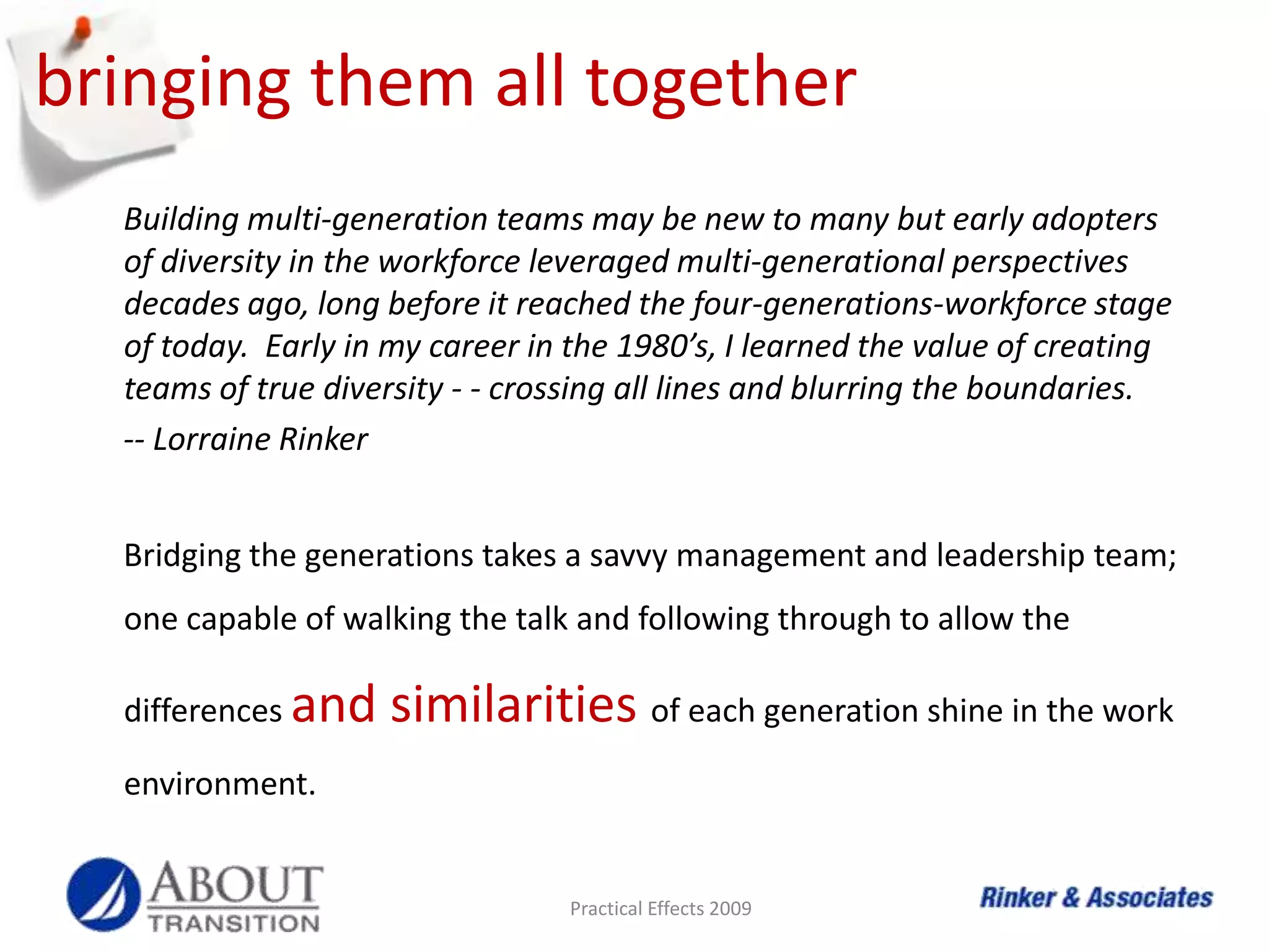 retainingTraditionalists – Tend to be loyal.  Many have reached financial security, enough to consider making a move if unhappy.  Turnover among Traditionalists may be a barometer as to how bad retention problems really are. Let them mentor your less experienced employees.Boomers - Show they’re making significant contributions.  Provide challenging work.  Publically recognize their accomplishments.Practical Effects 2009