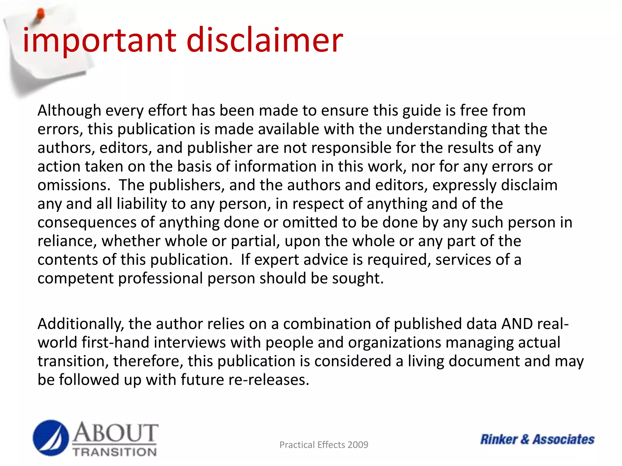 Although every effort has been made to ensure this guide is free from errors, this publication is made available with the understanding that the authors, editors, and publisher are not responsible for the results of any action taken on the basis of information in this work, nor for any errors or omissions.  The publishers, and the authors and editors, expressly disclaim any and all liability to any person, in respect of anything and of the consequences of anything done or omitted to be done by any such person in reliance, whether whole or partial, upon the whole or any part of the contents of this publication.  If expert advice is required, services of a competent professional person should be sought.Additionally, the author relies on a combination of published data AND real-world first-hand interviews with people and organizations managing actual transition, therefore, this publication is considered a living document and may be followed up with future re-releases.Practical Effects 2009important disclaimer