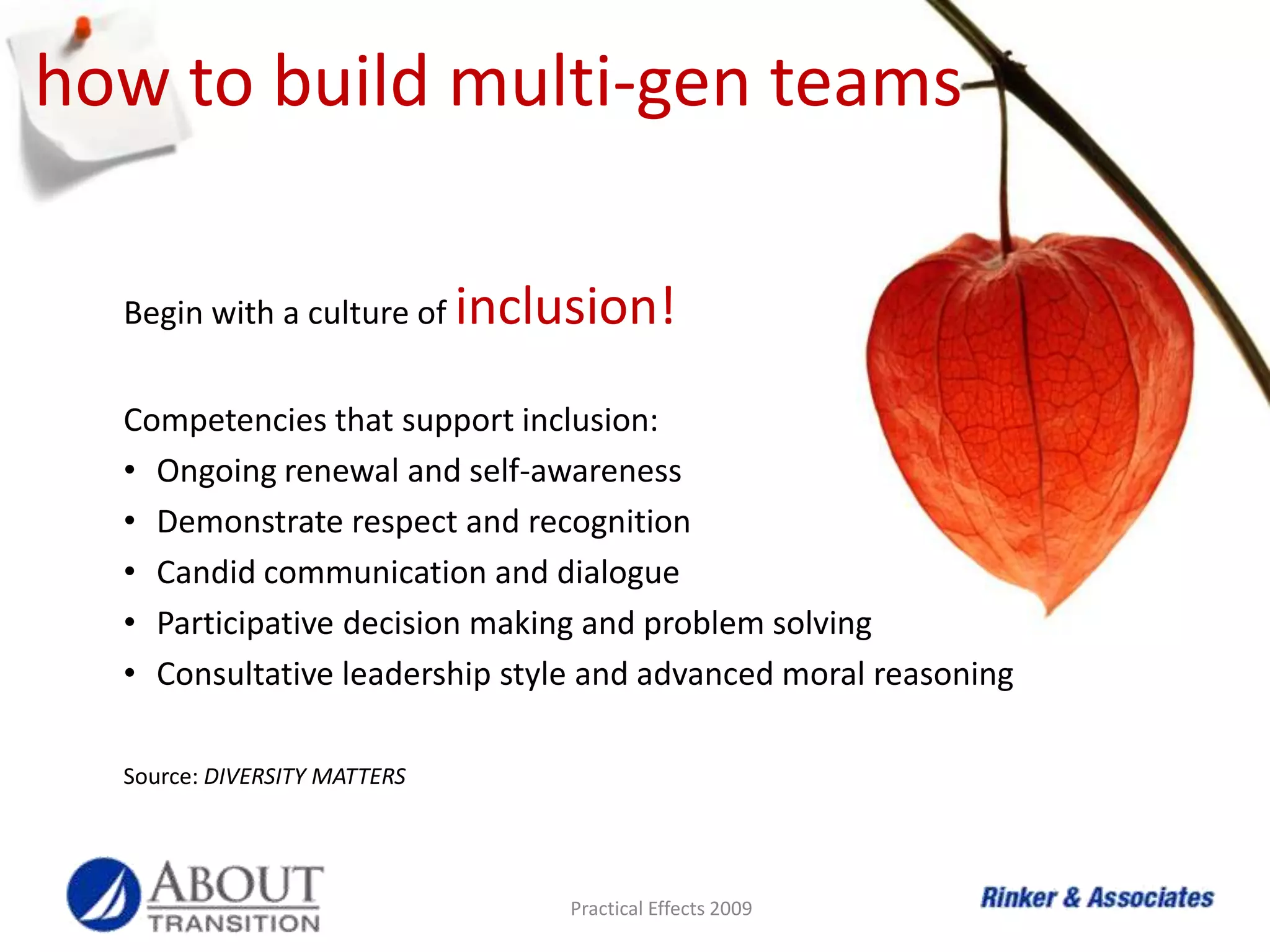 bringing them all togetherBuilding multi-generation teams may be new to many but early adopters of diversity in the workforce leveraged multi-generational perspectives decades ago, long before it reached the four-generations-workforce stage of today.  Early in my career in the 1980’s, I learned the value of creating teams of true diversity - - crossing all lines and blurring the boundaries.-- Lorraine RinkerBridging the generations takes a savvy management and leadership team; one capable of walking the talk and following through to allow the differences and similarities of each generation shine in the work environment. Practical Effects 2009