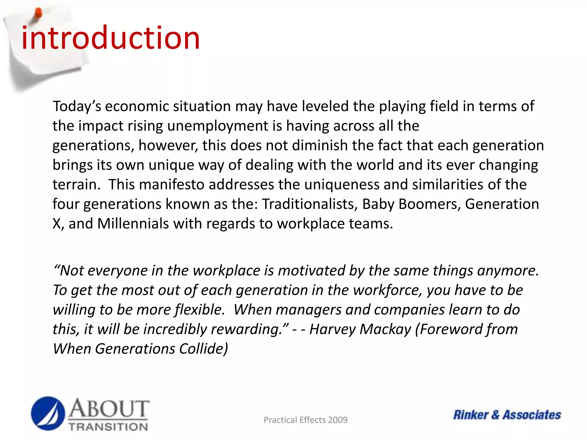 introductionToday’s economic situation may have leveled the playing field in terms of the impact rising unemployment is having across all the generations, however, this does not diminish the fact that each generation brings its own unique way of dealing with the world and its ever changing terrain.  This manifesto addresses the uniqueness and similarities of the four generations known as the: Traditionalists, Baby Boomers, Generation X, and Millennials with regards to workplace teams.“Not everyone in the workplace is motivated by the same things anymore.  To get the most out of each generation in the workforce, you have to be willing to be more flexible.  When managers and companies learn to do this, it will be incredibly rewarding.” - - Harvey Mackay (Foreword from When Generations Collide)Practical Effects 2009