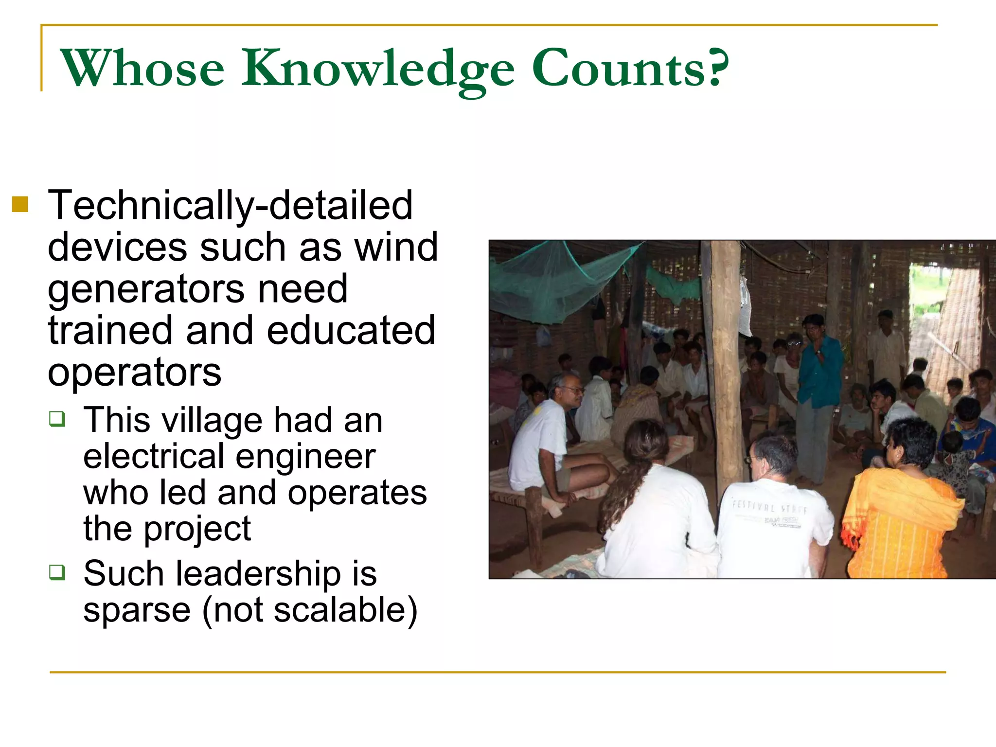 Whose Knowledge Counts? Technically-detailed devices such as wind generators need trained and educated operators This village had an electrical engineer who led and operates the project Such leadership is sparse (not scalable) 